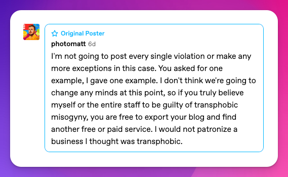 I'm not going to post every single violation or make any more exceptions in this case. You asked for one example, I gave one example. I don't think we're going to change any minds at this point, so if you truly believe myself or the entire staff to be guilty of transphobic misogyny, you are free to export your blog and find another free or paid service. I would not patronize a business I thought was transphobic.
