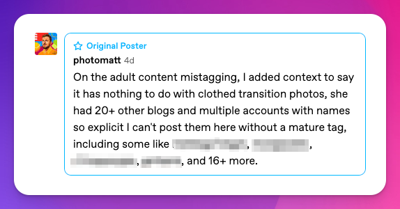 On the adult content mistagging, I added context to say it has nothing to do with clothed transition photos, she had 20+ other blogs and multiple accounts with names so explicit I can't post them here without a mature tag, including some like —------, —----------, —----------, —--------, and 16+ more.