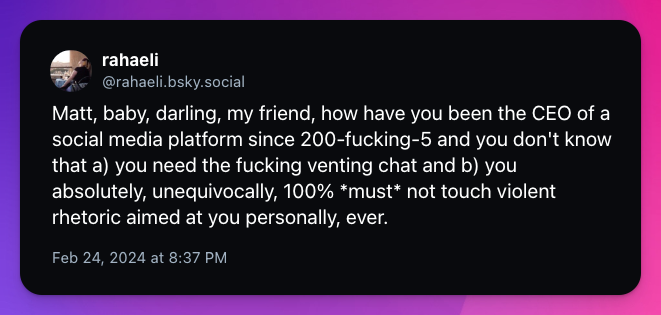 Matt, baby, darling, my friend, how have you been the CEO of a social media platform since 200-fucking-5 and you don't know that a) you need the fucking venting chat and b) you absolutely, unequivocally, 100% *must* not touch violent rhetoric aimed at you personally, ever.