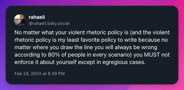 No matter what your violent rhetoric policy is (and the violent rhetoric policy is my least favorite policy to write because no matter where you draw the line you will always be wrong according to 80% of people in every scenario) you MUST not enforce it about yourself except in egregious cases.