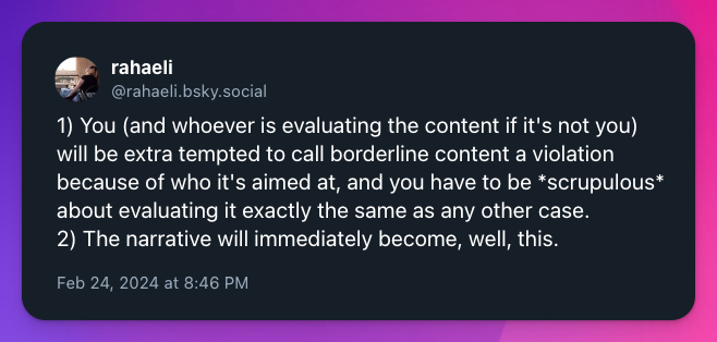 1) You (and whoever is evaluating the content if it's not you) will be extra tempted to call borderline content a violation because of who it's aimed at, and you have to be *scrupulous* about evaluating it exactly the same as any other case. 2) The narrative will immediately become, well, this.