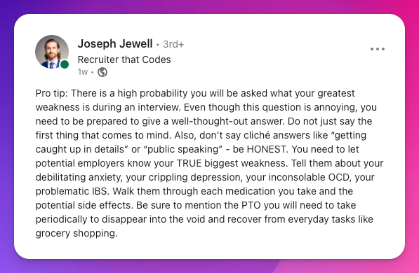LinkedIn status update from Joseph Jewell: Pro tip: There is a high probability you will be asked what your greatest weakness is during an interview. Even though this question is annoying, you need to be prepared to give a well-thought-out answer. Do not just say the first thing that comes to mind. Also, don’t say cliché answers like “getting caught up in details” or “public speaking” - be HONEST. You need to let potential employers know your TRUE biggest weakness. Tell them about your debilitating anxiety, your crippling depression, your inconsolable OCD, your problematic IBS. Walk them through each medication you take and the potential side effects. Be sure to mention the PTO you will need to take periodically to disappear into the void and recover from everyday tasks like grocery shopping.