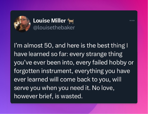 Tweet from @louisethebaker: "I'm almost 50, and here is the best thing ! have learned so far: every strange thing you've ever been into, every failed hobby or forgotten instrument, everything you have ever learned will come back to you, will serve you when you need it. No love, however brief, is wasted."